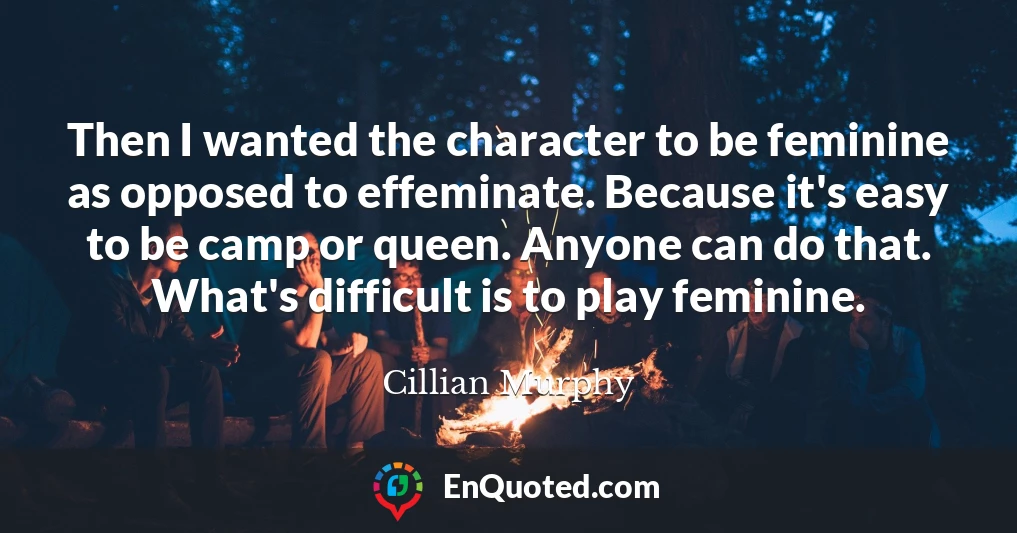 Then I wanted the character to be feminine as opposed to effeminate. Because it's easy to be camp or queen. Anyone can do that. What's difficult is to play feminine.