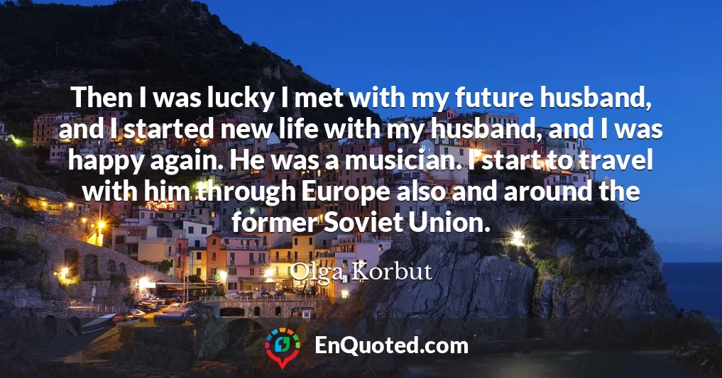 Then I was lucky I met with my future husband, and I started new life with my husband, and I was happy again. He was a musician. I start to travel with him through Europe also and around the former Soviet Union.