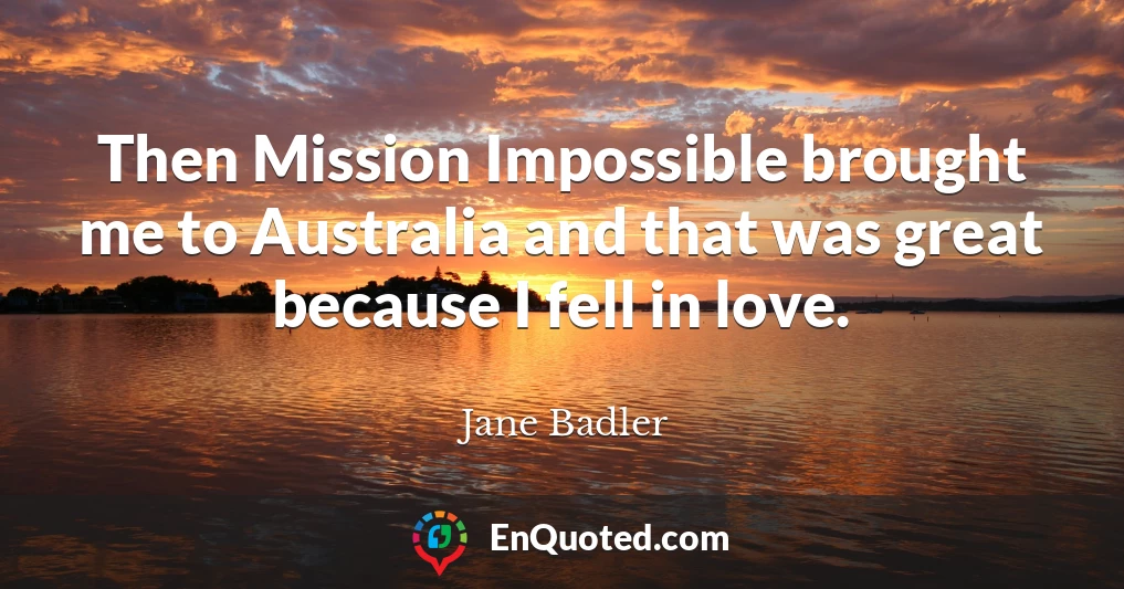 Then Mission Impossible brought me to Australia and that was great because I fell in love.