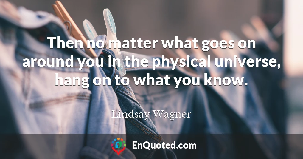 Then no matter what goes on around you in the physical universe, hang on to what you know.