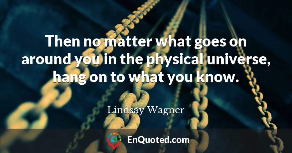 Then no matter what goes on around you in the physical universe, hang on to what you know.