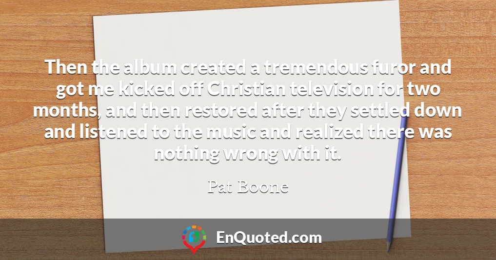 Then the album created a tremendous furor and got me kicked off Christian television for two months, and then restored after they settled down and listened to the music and realized there was nothing wrong with it.