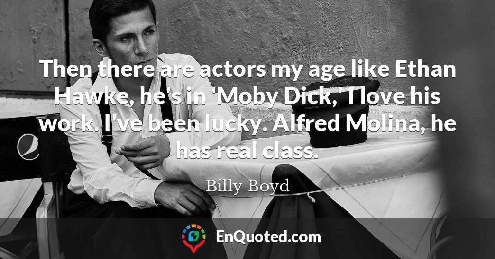 Then there are actors my age like Ethan Hawke, he's in 'Moby Dick,' I love his work. I've been lucky. Alfred Molina, he has real class.