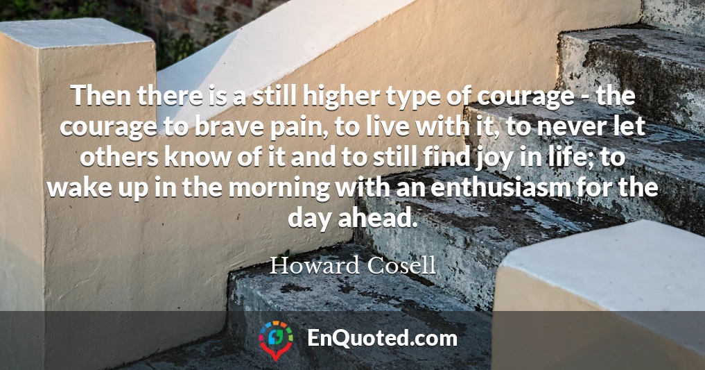 Then there is a still higher type of courage - the courage to brave pain, to live with it, to never let others know of it and to still find joy in life; to wake up in the morning with an enthusiasm for the day ahead.