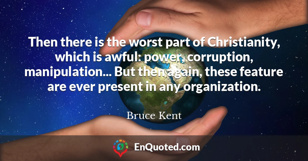 Then there is the worst part of Christianity, which is awful: power, corruption, manipulation... But then again, these feature are ever present in any organization.