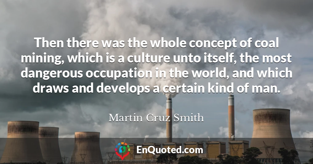 Then there was the whole concept of coal mining, which is a culture unto itself, the most dangerous occupation in the world, and which draws and develops a certain kind of man.