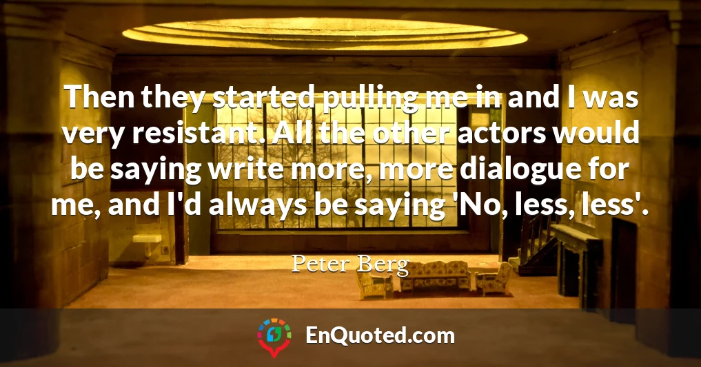 Then they started pulling me in and I was very resistant. All the other actors would be saying write more, more dialogue for me, and I'd always be saying 'No, less, less'.