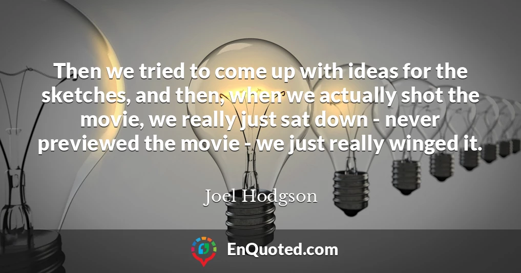 Then we tried to come up with ideas for the sketches, and then, when we actually shot the movie, we really just sat down - never previewed the movie - we just really winged it.