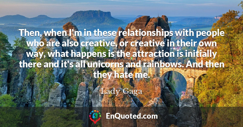 Then, when I'm in these relationships with people who are also creative, or creative in their own way, what happens is the attraction is initially there and it's all unicorns and rainbows. And then they hate me.
