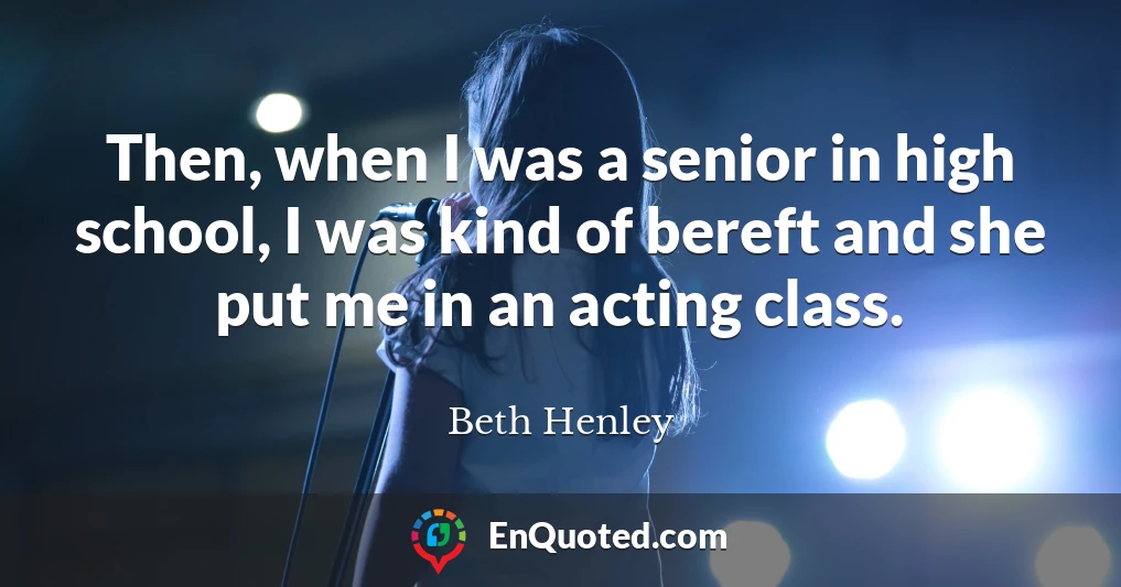 Then, when I was a senior in high school, I was kind of bereft and she put me in an acting class.