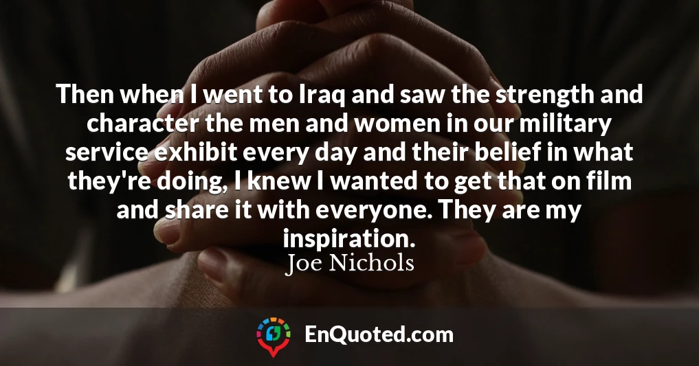 Then when I went to Iraq and saw the strength and character the men and women in our military service exhibit every day and their belief in what they're doing, I knew I wanted to get that on film and share it with everyone. They are my inspiration.