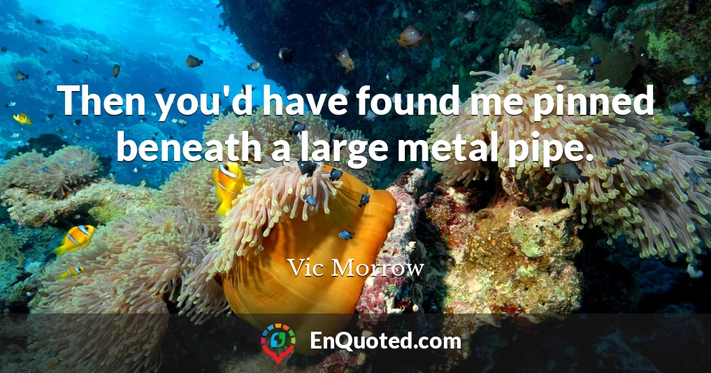 Then you'd have found me pinned beneath a large metal pipe.