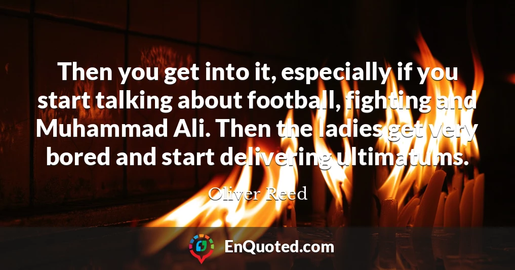 Then you get into it, especially if you start talking about football, fighting and Muhammad Ali. Then the ladies get very bored and start delivering ultimatums.