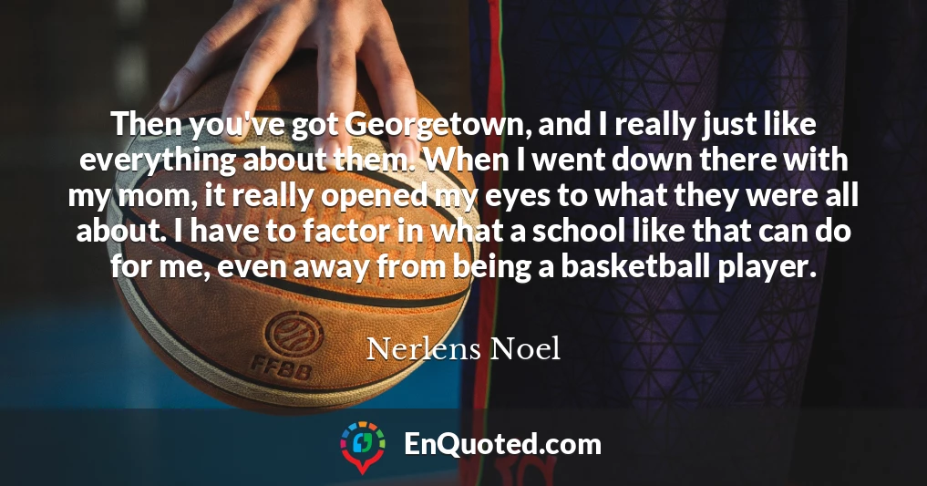 Then you've got Georgetown, and I really just like everything about them. When I went down there with my mom, it really opened my eyes to what they were all about. I have to factor in what a school like that can do for me, even away from being a basketball player.