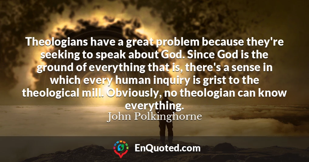 Theologians have a great problem because they're seeking to speak about God. Since God is the ground of everything that is, there's a sense in which every human inquiry is grist to the theological mill. Obviously, no theologian can know everything.