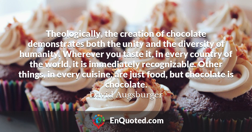Theologically, the creation of chocolate demonstrates both the unity and the diversity of humanity. Wherever you taste it, in every country of the world, it is immediately recognizable. Other things, in every cuisine, are just food, but chocolate is chocolate.