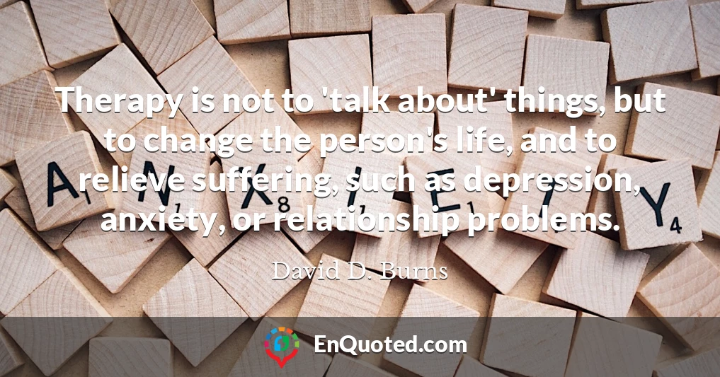 Therapy is not to 'talk about' things, but to change the person's life, and to relieve suffering, such as depression, anxiety, or relationship problems.