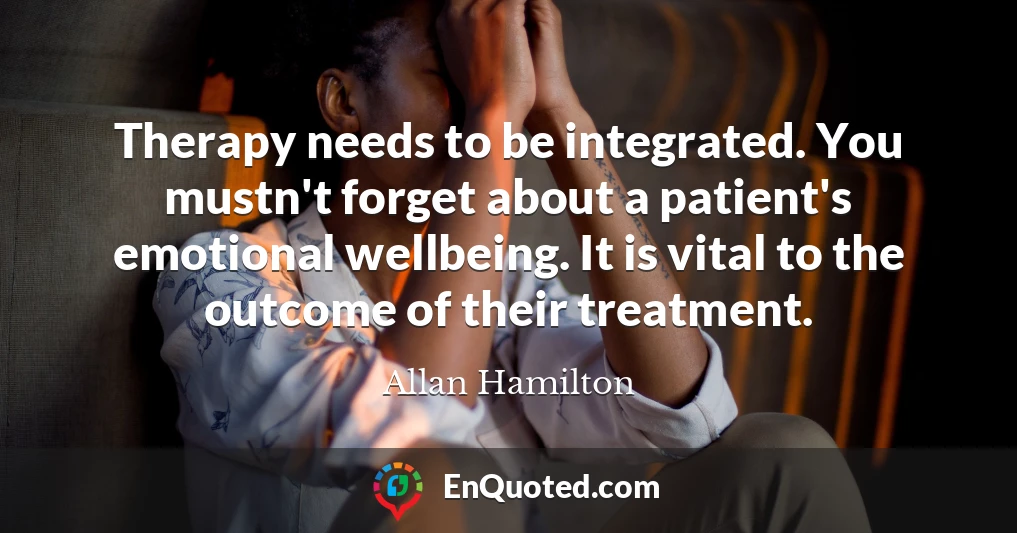 Therapy needs to be integrated. You mustn't forget about a patient's emotional wellbeing. It is vital to the outcome of their treatment.