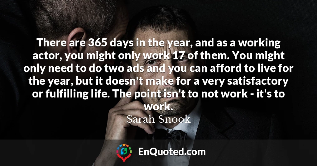 There are 365 days in the year, and as a working actor, you might only work 17 of them. You might only need to do two ads and you can afford to live for the year, but it doesn't make for a very satisfactory or fulfilling life. The point isn't to not work - it's to work.