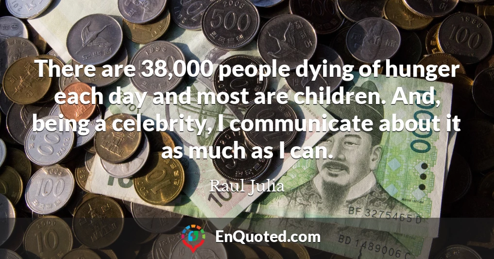 There are 38,000 people dying of hunger each day and most are children. And, being a celebrity, I communicate about it as much as I can.