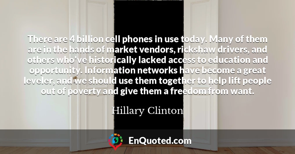 There are 4 billion cell phones in use today. Many of them are in the hands of market vendors, rickshaw drivers, and others who've historically lacked access to education and opportunity. Information networks have become a great leveler, and we should use them together to help lift people out of poverty and give them a freedom from want.