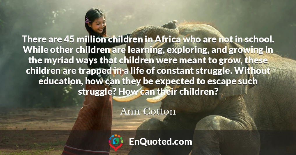 There are 45 million children in Africa who are not in school. While other children are learning, exploring, and growing in the myriad ways that children were meant to grow, these children are trapped in a life of constant struggle. Without education, how can they be expected to escape such struggle? How can their children?