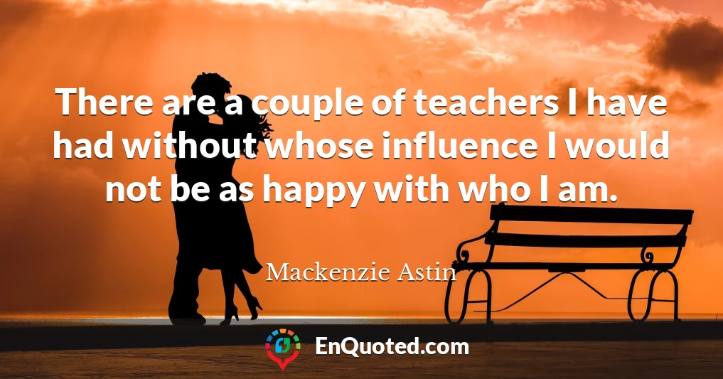 There are a couple of teachers I have had without whose influence I would not be as happy with who I am.