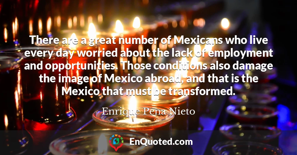 There are a great number of Mexicans who live every day worried about the lack of employment and opportunities. Those conditions also damage the image of Mexico abroad, and that is the Mexico that must be transformed.