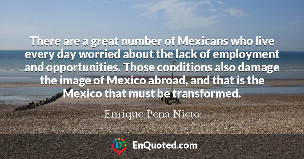 There are a great number of Mexicans who live every day worried about the lack of employment and opportunities. Those conditions also damage the image of Mexico abroad, and that is the Mexico that must be transformed.