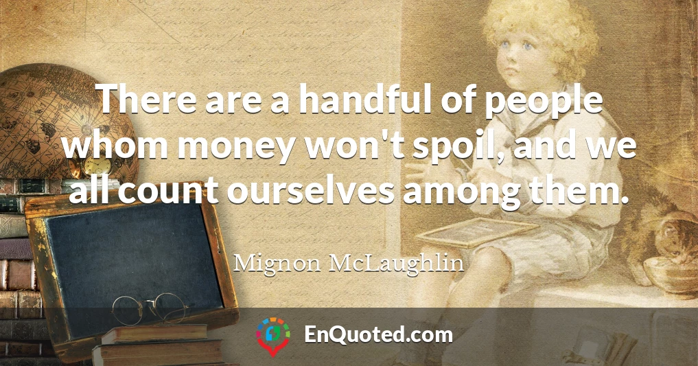 There are a handful of people whom money won't spoil, and we all count ourselves among them.