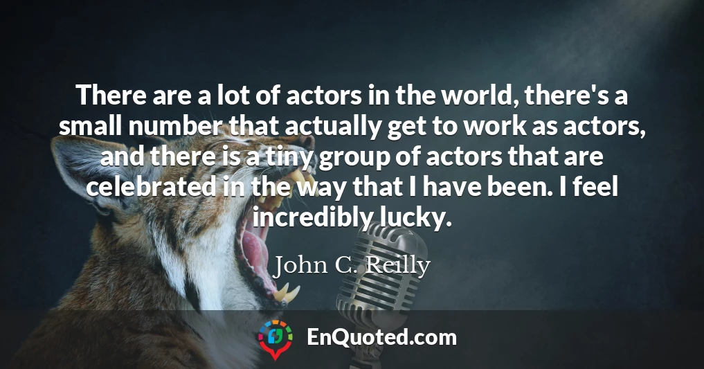 There are a lot of actors in the world, there's a small number that actually get to work as actors, and there is a tiny group of actors that are celebrated in the way that I have been. I feel incredibly lucky.