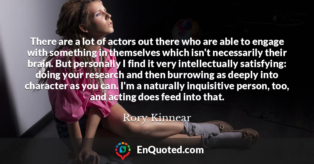 There are a lot of actors out there who are able to engage with something in themselves which isn't necessarily their brain. But personally I find it very intellectually satisfying: doing your research and then burrowing as deeply into character as you can. I'm a naturally inquisitive person, too, and acting does feed into that.