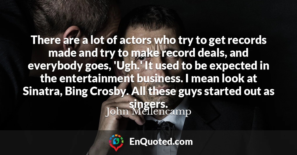 There are a lot of actors who try to get records made and try to make record deals, and everybody goes, 'Ugh.' It used to be expected in the entertainment business. I mean look at Sinatra, Bing Crosby. All these guys started out as singers.