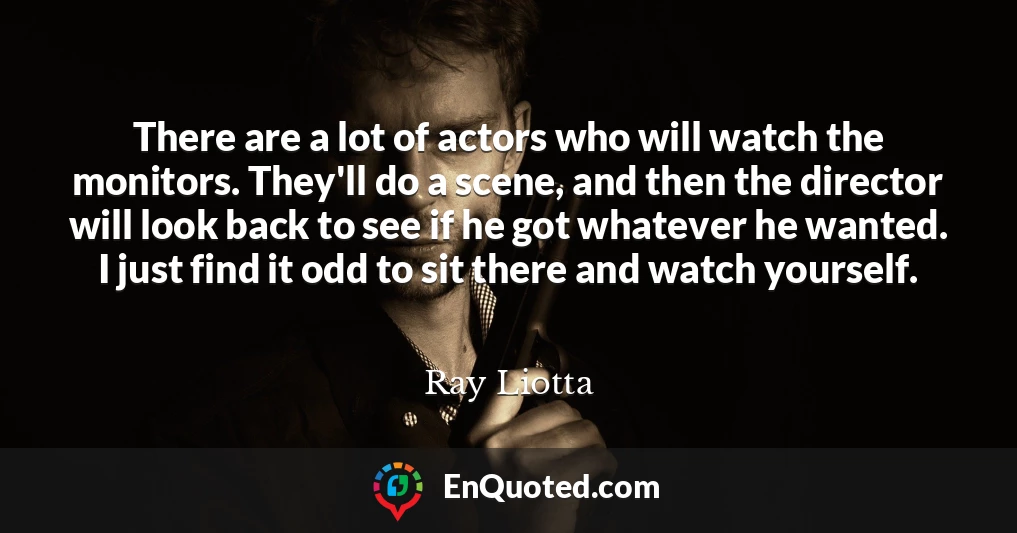 There are a lot of actors who will watch the monitors. They'll do a scene, and then the director will look back to see if he got whatever he wanted. I just find it odd to sit there and watch yourself.