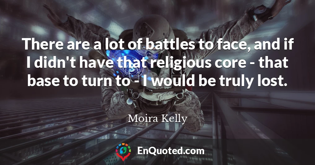 There are a lot of battles to face, and if I didn't have that religious core - that base to turn to - I would be truly lost.