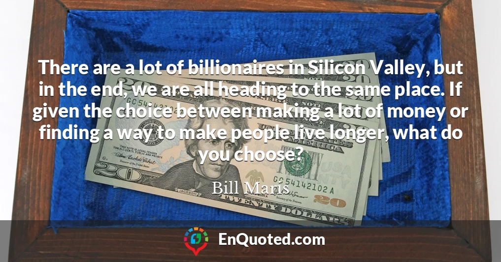 There are a lot of billionaires in Silicon Valley, but in the end, we are all heading to the same place. If given the choice between making a lot of money or finding a way to make people live longer, what do you choose?