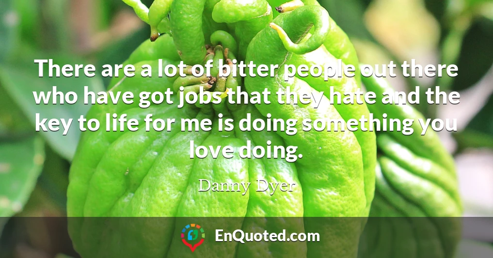 There are a lot of bitter people out there who have got jobs that they hate and the key to life for me is doing something you love doing.
