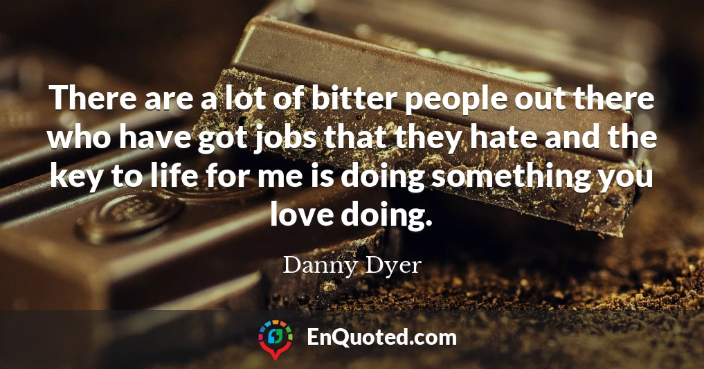 There are a lot of bitter people out there who have got jobs that they hate and the key to life for me is doing something you love doing.