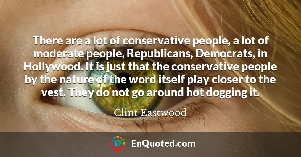 There are a lot of conservative people, a lot of moderate people, Republicans, Democrats, in Hollywood. It is just that the conservative people by the nature of the word itself play closer to the vest. They do not go around hot dogging it.