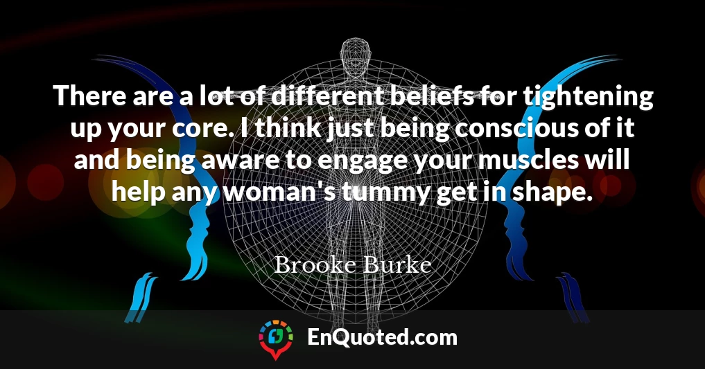 There are a lot of different beliefs for tightening up your core. I think just being conscious of it and being aware to engage your muscles will help any woman's tummy get in shape.