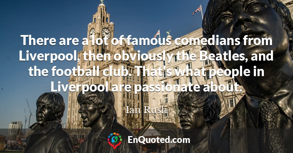 There are a lot of famous comedians from Liverpool, then obviously the Beatles, and the football club. That's what people in Liverpool are passionate about.