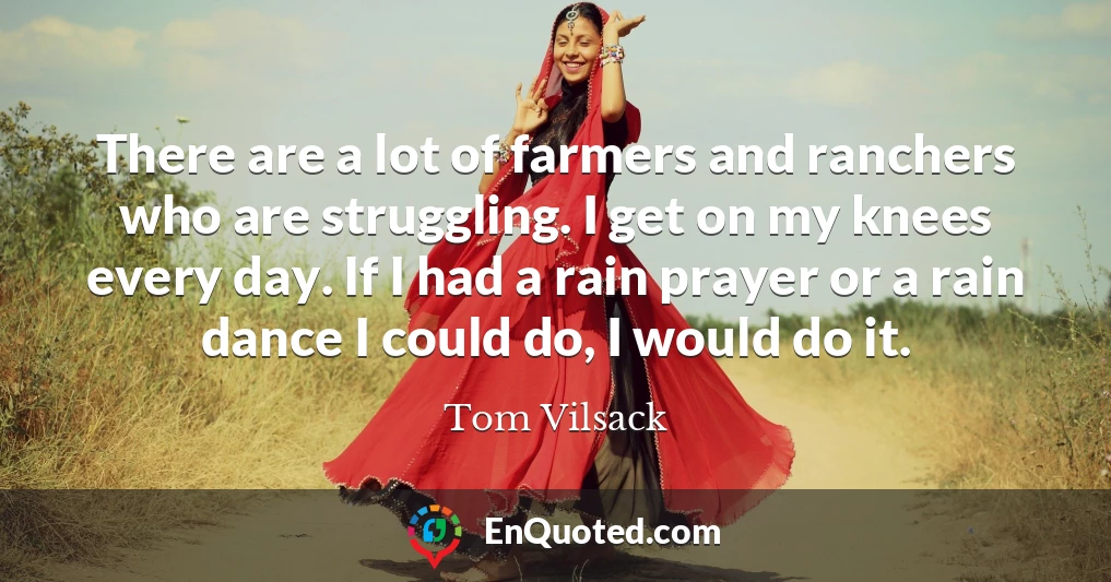 There are a lot of farmers and ranchers who are struggling. I get on my knees every day. If I had a rain prayer or a rain dance I could do, I would do it.