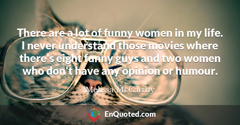 There are a lot of funny women in my life. I never understand those movies where there's eight funny guys and two women who don't have any opinion or humour.