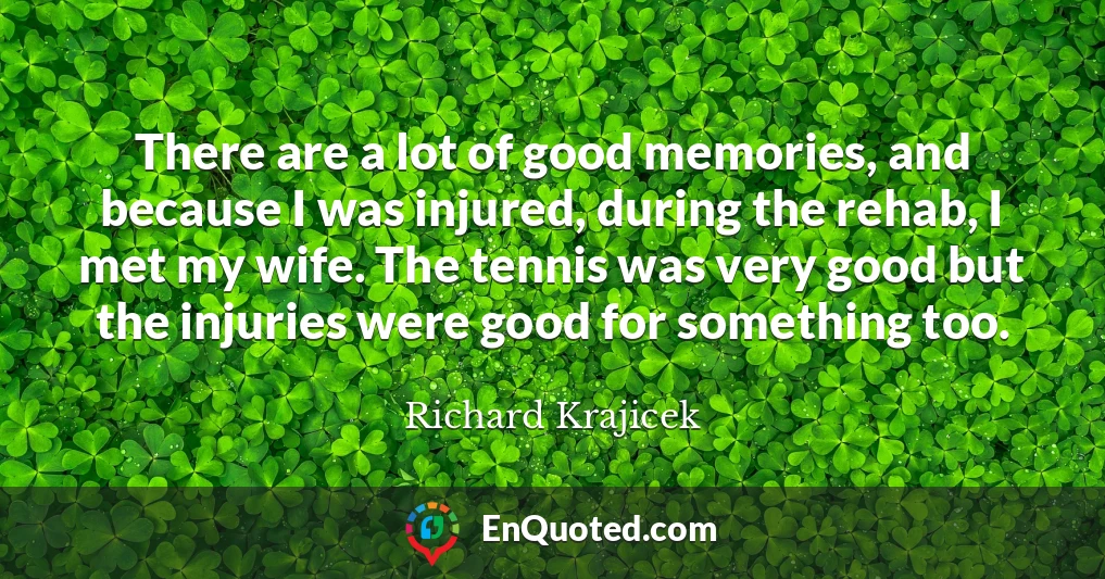 There are a lot of good memories, and because I was injured, during the rehab, I met my wife. The tennis was very good but the injuries were good for something too.