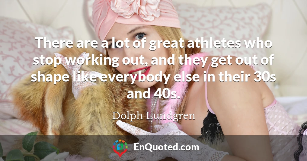 There are a lot of great athletes who stop working out, and they get out of shape like everybody else in their 30s and 40s.
