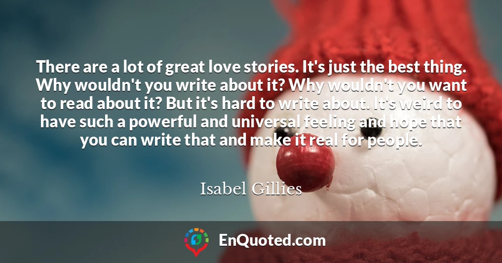 There are a lot of great love stories. It's just the best thing. Why wouldn't you write about it? Why wouldn't you want to read about it? But it's hard to write about. It's weird to have such a powerful and universal feeling and hope that you can write that and make it real for people.