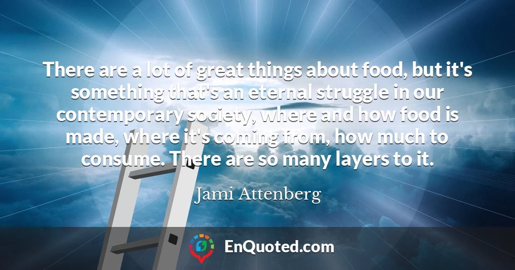 There are a lot of great things about food, but it's something that's an eternal struggle in our contemporary society, where and how food is made, where it's coming from, how much to consume. There are so many layers to it.