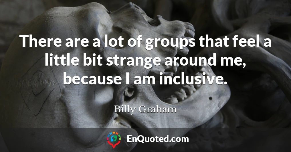 There are a lot of groups that feel a little bit strange around me, because I am inclusive.