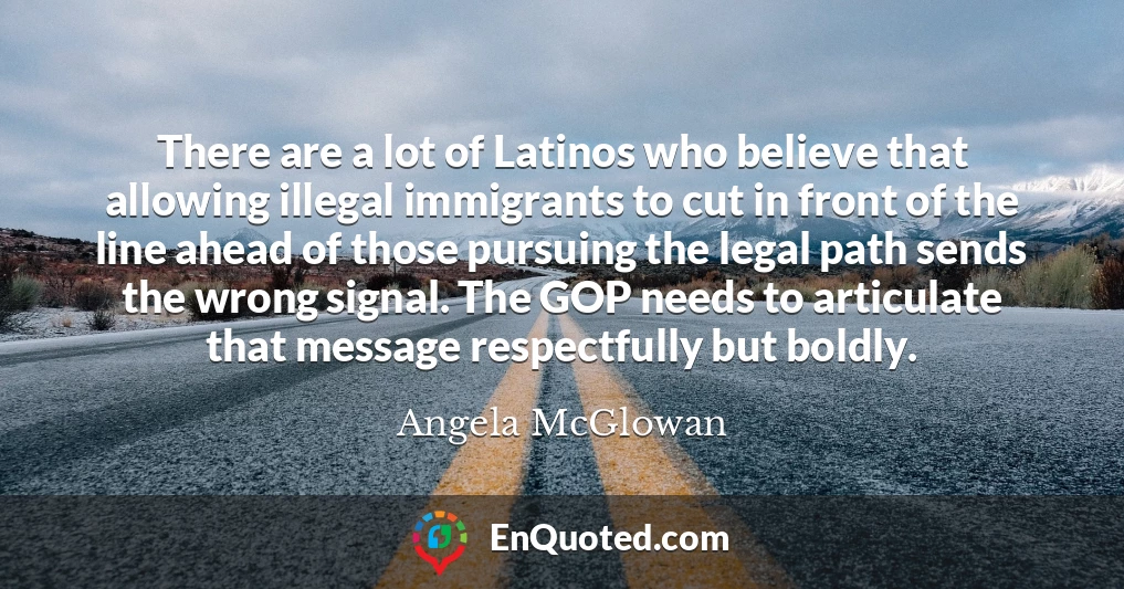 There are a lot of Latinos who believe that allowing illegal immigrants to cut in front of the line ahead of those pursuing the legal path sends the wrong signal. The GOP needs to articulate that message respectfully but boldly.