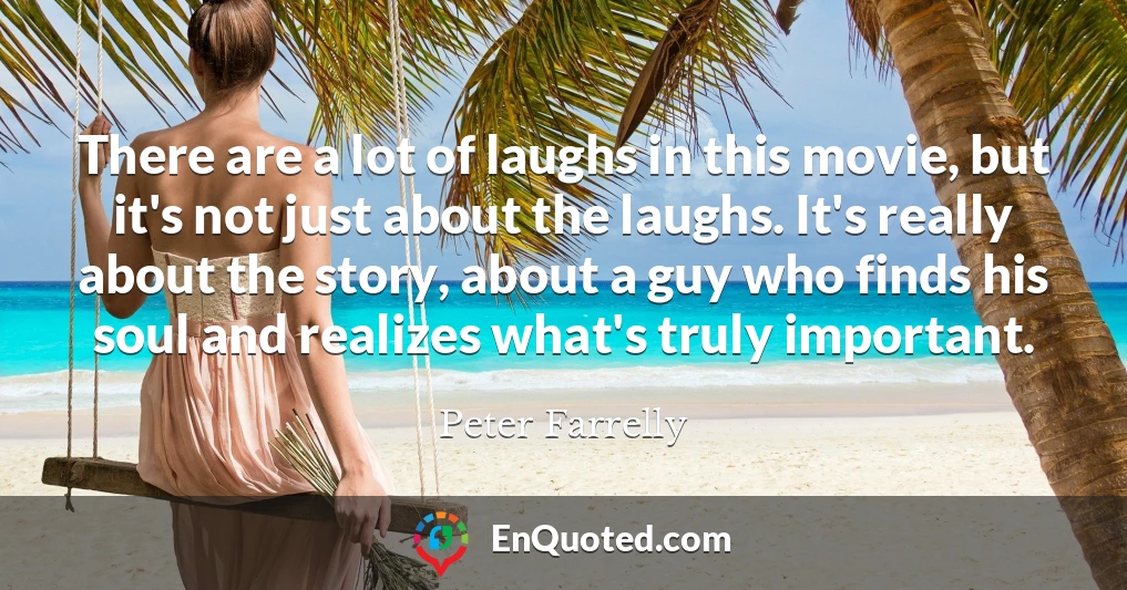 There are a lot of laughs in this movie, but it's not just about the laughs. It's really about the story, about a guy who finds his soul and realizes what's truly important.